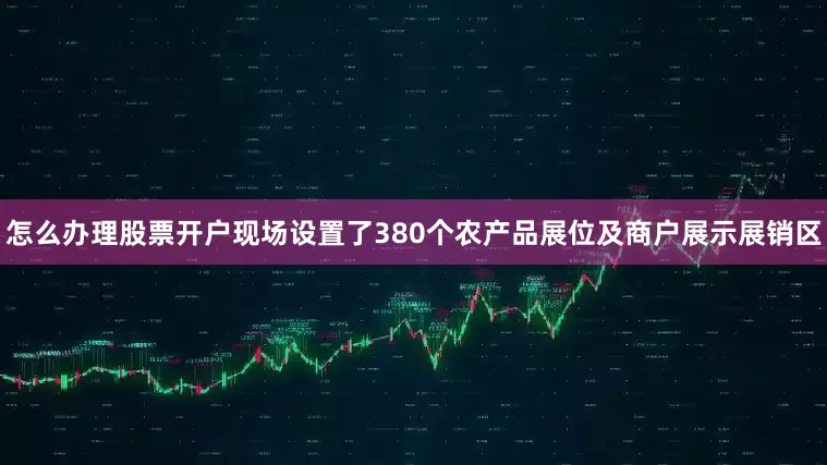 怎么办理股票开户现场设置了380个农产品展位及商户展示展销区