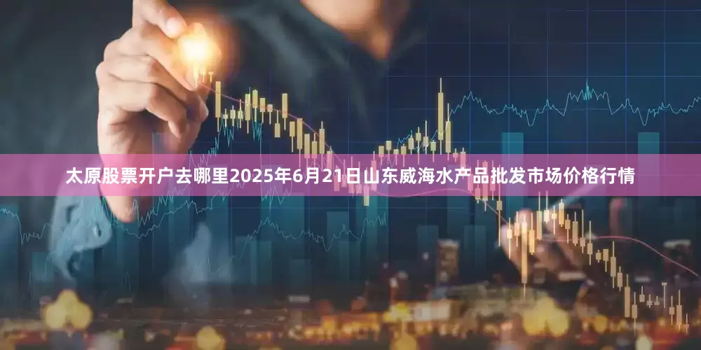 太原股票开户去哪里2025年6月21日山东威海水产品批发市场价格行情