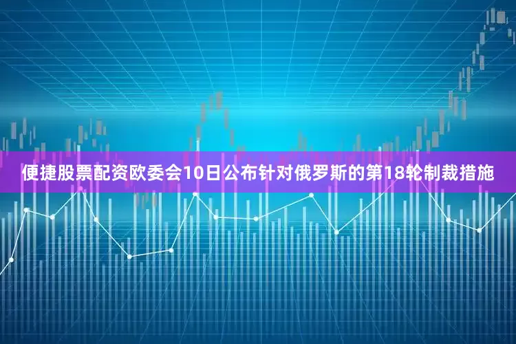 便捷股票配资欧委会10日公布针对俄罗斯的第18轮制裁措施