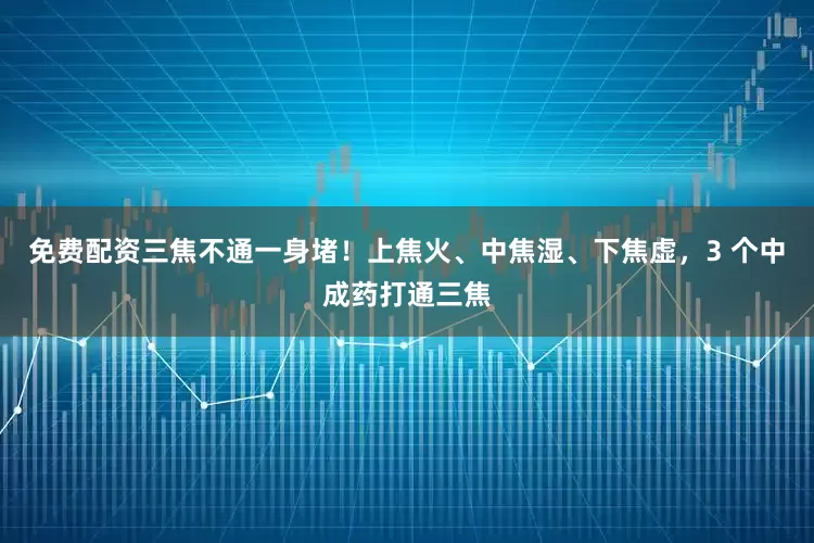 免费配资三焦不通一身堵！上焦火、中焦湿、下焦虚，3 个中成药打通三焦