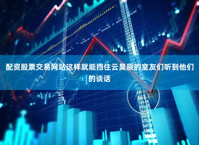 配资股票交易网站这样就能挡住云昊辰的室友们听到他们的谈话