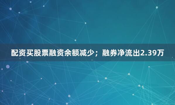 配资买股票融资余额减少；融券净流出2.39万