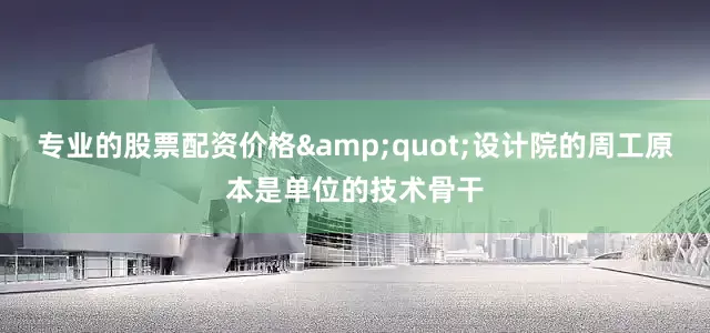 专业的股票配资价格&quot;设计院的周工原本是单位的技术骨干