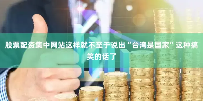 股票配资集中网站这样就不至于说出“台湾是国家”这种搞笑的话了
