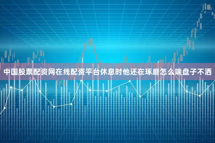 中国股票配资网在线配资平台休息时他还在琢磨怎么端盘子不洒