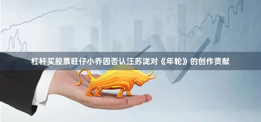 杠杆买股票旺仔小乔因否认汪苏泷对《年轮》的创作贡献