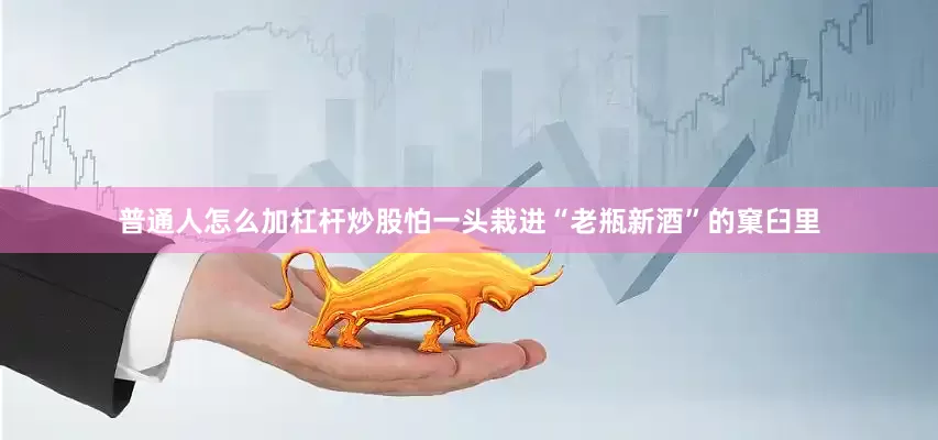 普通人怎么加杠杆炒股怕一头栽进“老瓶新酒”的窠臼里