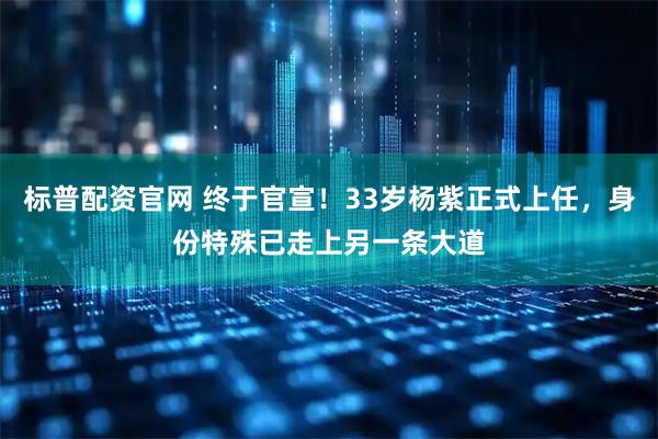 标普配资官网 终于官宣！33岁杨紫正式上任，身份特殊已走上另一条大道