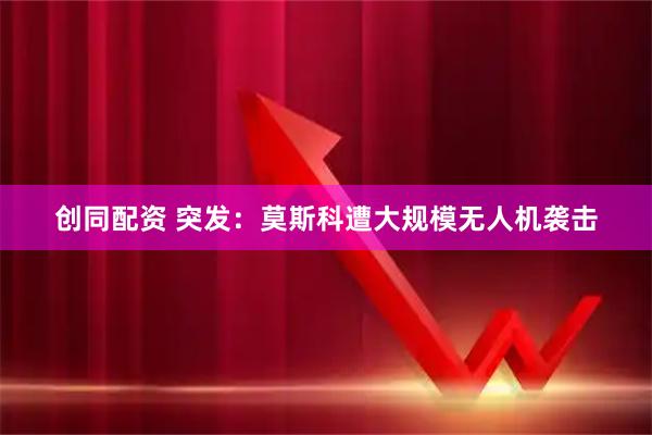 创同配资 突发：莫斯科遭大规模无人机袭击