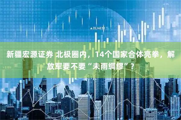 新疆宏源证券 北极圈内，14个国家合体亮拳，解放军要不要“未雨绸缪”？