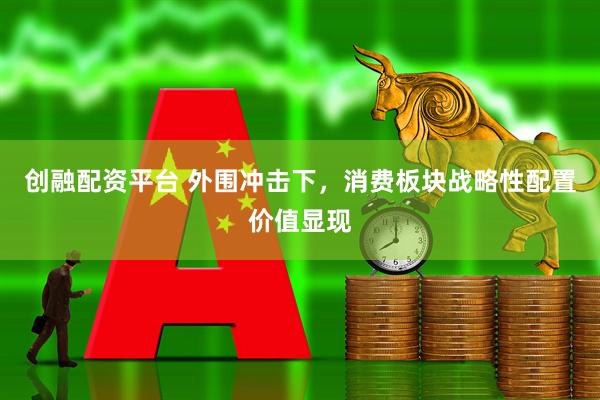 创融配资平台 外围冲击下，消费板块战略性配置价值显现