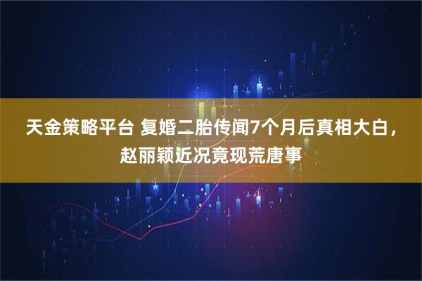 天金策略平台 复婚二胎传闻7个月后真相大白，赵丽颖近况竟现荒唐事