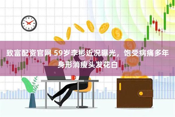 致富配资官网 59岁李彬近况曝光，饱受病痛多年身形消瘦头发花白