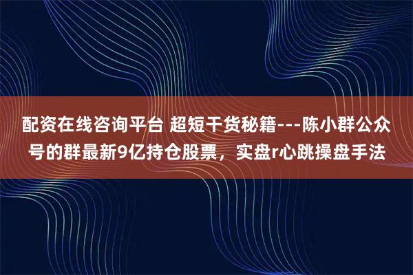 配资在线咨询平台 超短干货秘籍---陈小群公众号的群最新9亿持仓股票，实盘r心跳操盘手法
