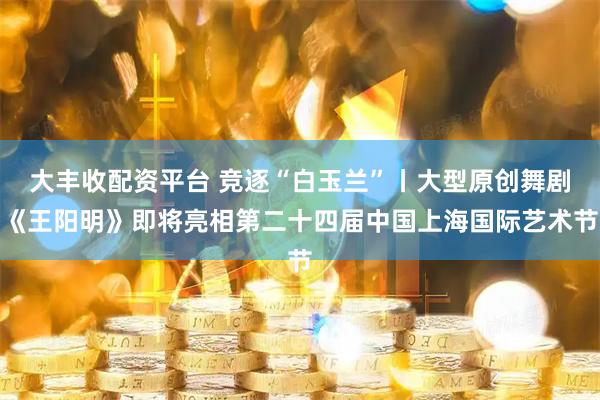 大丰收配资平台 竞逐“白玉兰”丨大型原创舞剧《王阳明》即将亮相第二十四届中国上海国际艺术节