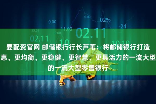 要配资官网 邮储银行行长芦苇：将邮储银行打造成为更普惠、更均衡、更稳健、更智慧、更具活力的一流大型零售银行