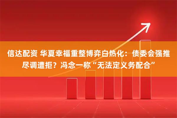信达配资 华夏幸福重整博弈白热化：债委会强推尽调遭拒？冯念一称“无法定义务配合”