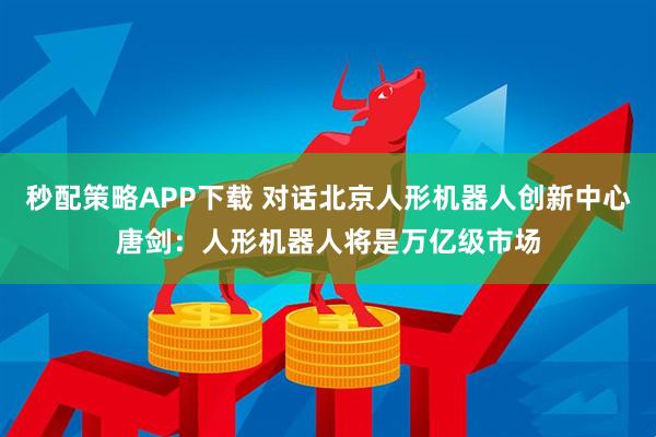 秒配策略APP下载 对话北京人形机器人创新中心唐剑：人形机器人将是万亿级市场