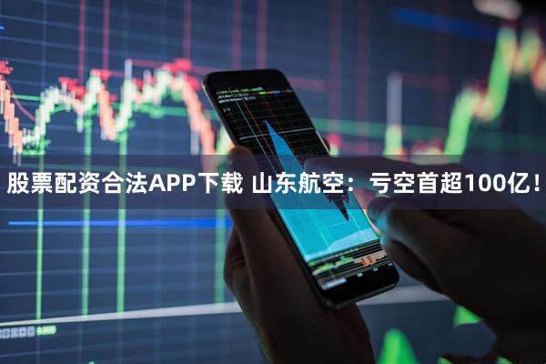 股票配资合法APP下载 山东航空：亏空首超100亿！