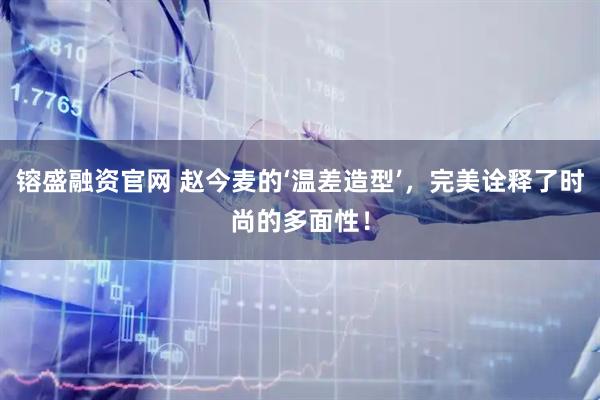 镕盛融资官网 赵今麦的‘温差造型’，完美诠释了时尚的多面性！