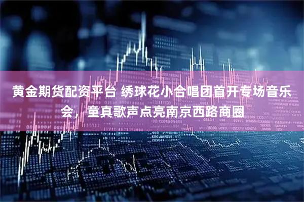 黄金期货配资平台 绣球花小合唱团首开专场音乐会，童真歌声点亮南京西路商圈