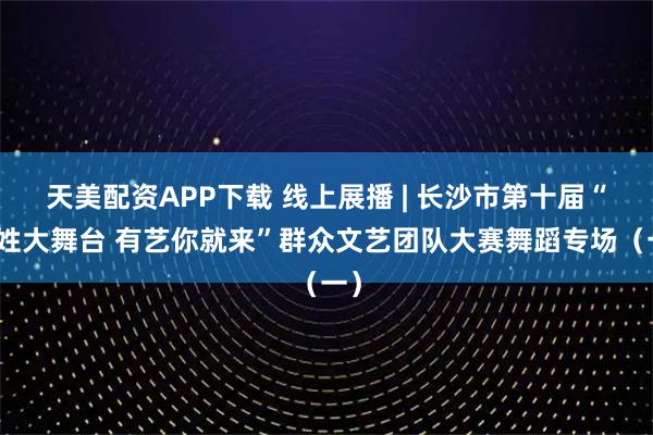 天美配资APP下载 线上展播 | 长沙市第十届“百姓大舞台 有艺你就来”群众文艺团队大赛舞蹈专场（一）