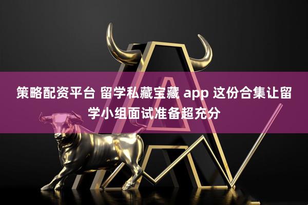策略配资平台 留学私藏宝藏 app 这份合集让留学小组面试准备超充分
