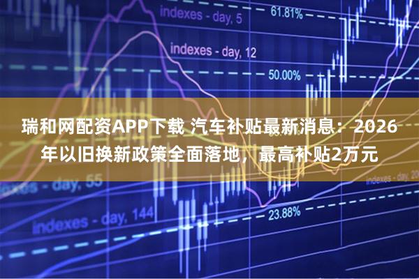 瑞和网配资APP下载 汽车补贴最新消息：2026年以旧换新政策全面落地，最高补贴2万元