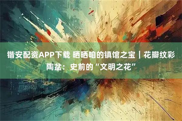 锴安配资APP下载 晒晒咱的镇馆之宝｜花瓣纹彩陶盆：史前的“文明之花”