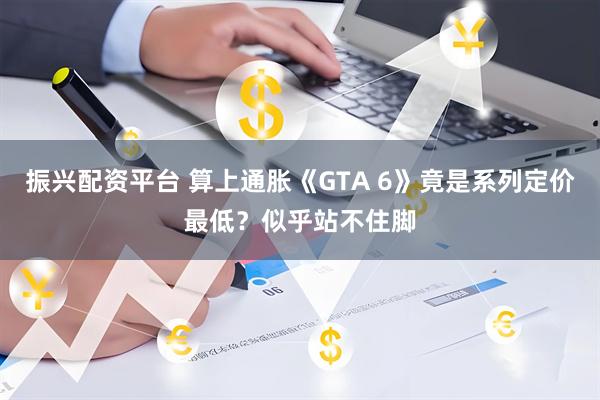 振兴配资平台 算上通胀《GTA 6》竟是系列定价最低？似乎站不住脚