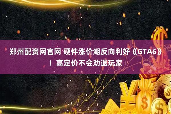 郑州配资网官网 硬件涨价潮反向利好《GTA6》！高定价不会劝退玩家