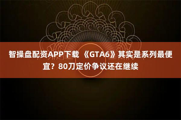 智操盘配资APP下载 《GTA6》其实是系列最便宜？80刀定价争议还在继续