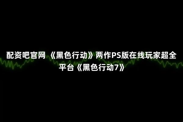 配资吧官网 《黑色行动》两作PS版在线玩家超全平台《黑色行动7》